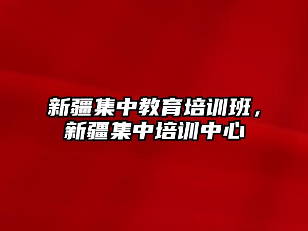 新疆集中教育培訓(xùn)班，新疆集中培訓(xùn)中心