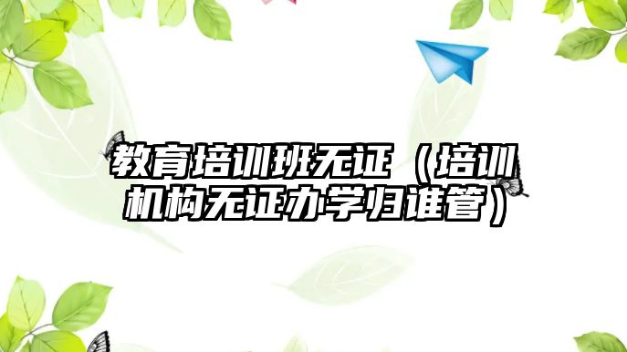 教育培訓班無證（培訓機構無證辦學歸誰管）