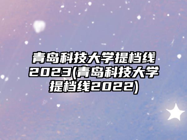 青島科技大學(xué)提檔線2023(青島科技大學(xué)提檔線2022)