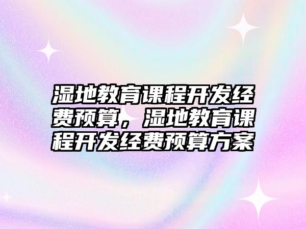 濕地教育課程開發(fā)經(jīng)費預(yù)算，濕地教育課程開發(fā)經(jīng)費預(yù)算方案