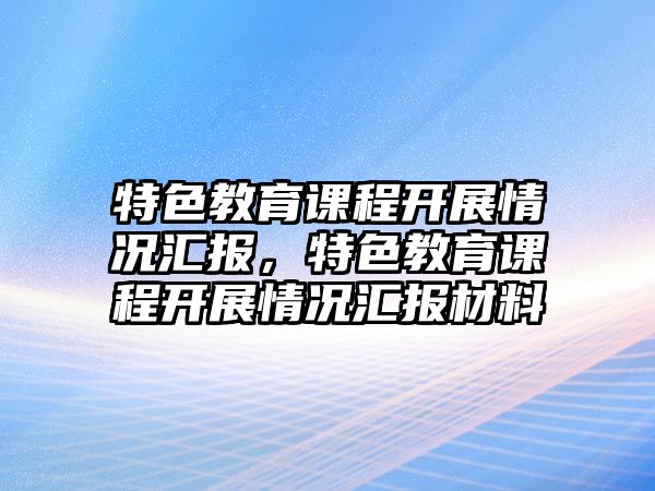 特色教育課程開(kāi)展情況匯報(bào)，特色教育課程開(kāi)展情況匯報(bào)材料