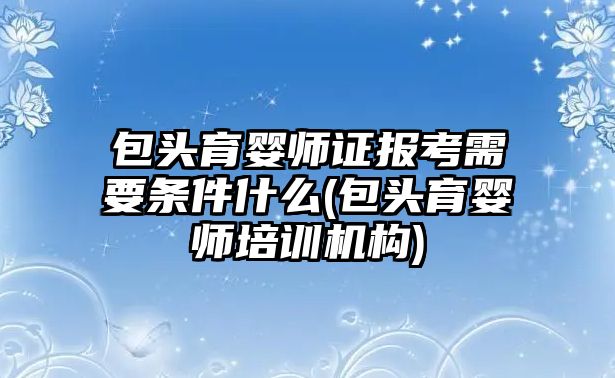 包頭育嬰師證報考需要條件什么(包頭育嬰師培訓機構(gòu))