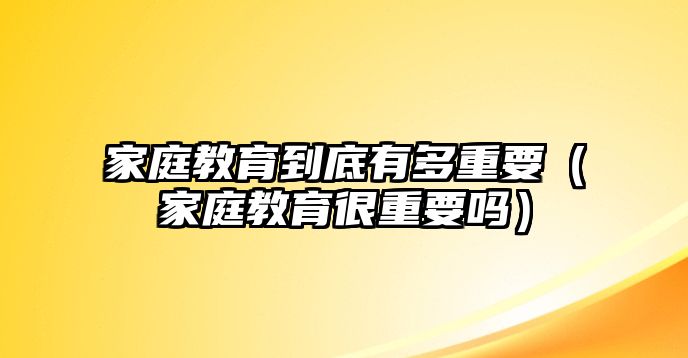 家庭教育到底有多重要（家庭教育很重要嗎）