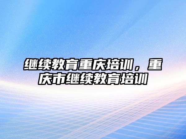 繼續(xù)教育重慶培訓(xùn)，重慶市繼續(xù)教育培訓(xùn)