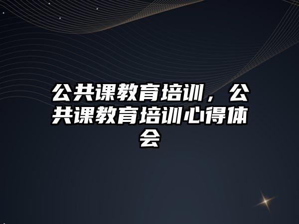 公共課教育培訓(xùn)，公共課教育培訓(xùn)心得體會