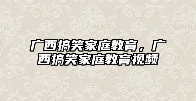 廣西搞笑家庭教育，廣西搞笑家庭教育視頻