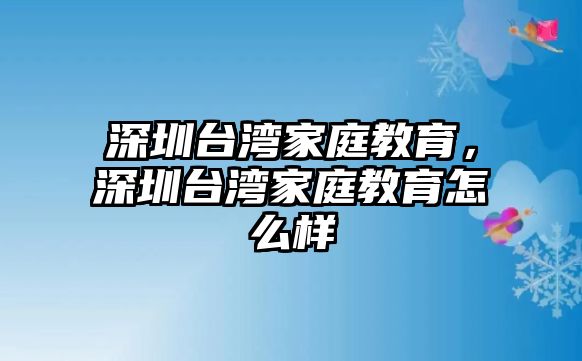 深圳臺灣家庭教育，深圳臺灣家庭教育怎么樣