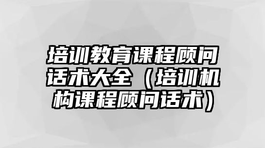 培訓(xùn)教育課程顧問話術(shù)大全（培訓(xùn)機(jī)構(gòu)課程顧問話術(shù)）