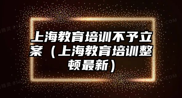 上海教育培訓(xùn)不予立案（上海教育培訓(xùn)整頓最新）