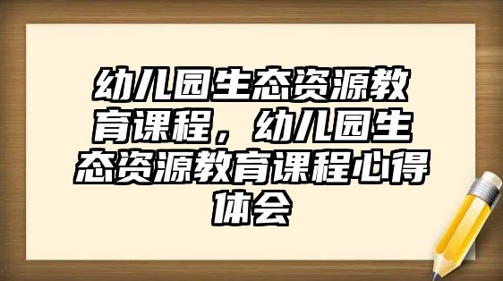 幼兒園生態(tài)資源教育課程，幼兒園生態(tài)資源教育課程心得體會