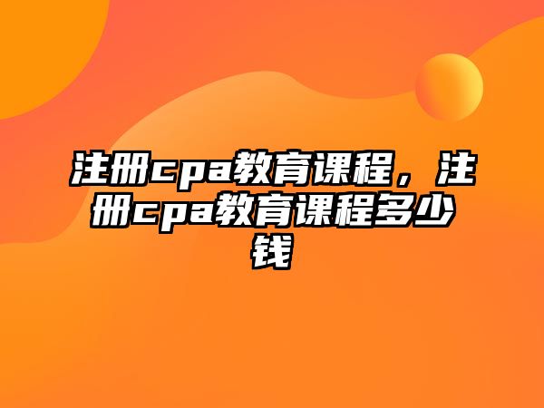 注冊(cè)cpa教育課程，注冊(cè)cpa教育課程多少錢