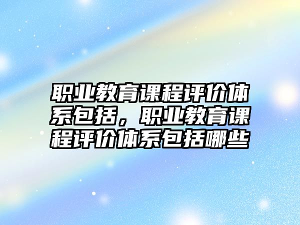 職業(yè)教育課程評價體系包括，職業(yè)教育課程評價體系包括哪些