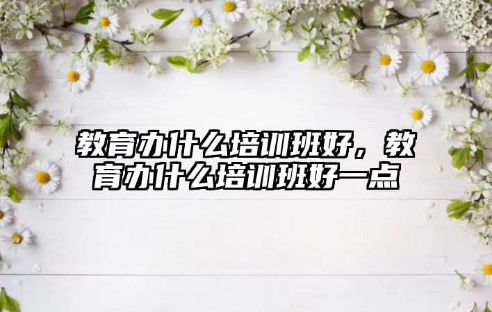 教育辦什么培訓班好，教育辦什么培訓班好一點