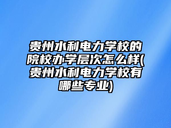 貴州水利電力學校的院校辦學層次怎么樣(貴州水利電力學校有哪些專業(yè))