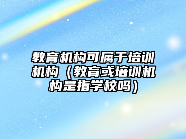 教育機構可屬于培訓機構（教育或培訓機構是指學校嗎）