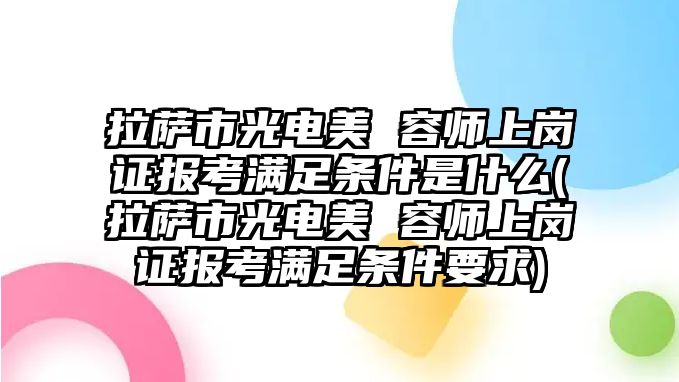 拉薩市光電美 容師上崗證報(bào)考滿足條件是什么(拉薩市光電美 容師上崗證報(bào)考滿足條件要求)