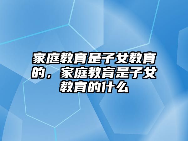 家庭教育是子女教育的，家庭教育是子女教育的什么