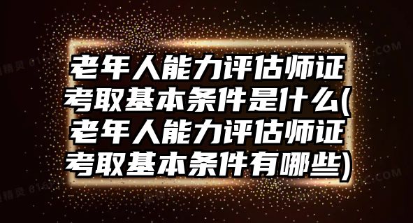 老年人能力評(píng)估師證考取基本條件是什么(老年人能力評(píng)估師證考取基本條件有哪些)