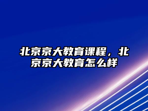 北京京大教育課程，北京京大教育怎么樣