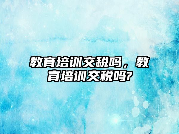 教育培訓交稅嗎，教育培訓交稅嗎?