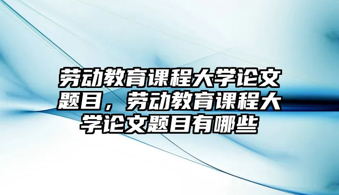 勞動(dòng)教育課程大學(xué)論文題目，勞動(dòng)教育課程大學(xué)論文題目有哪些