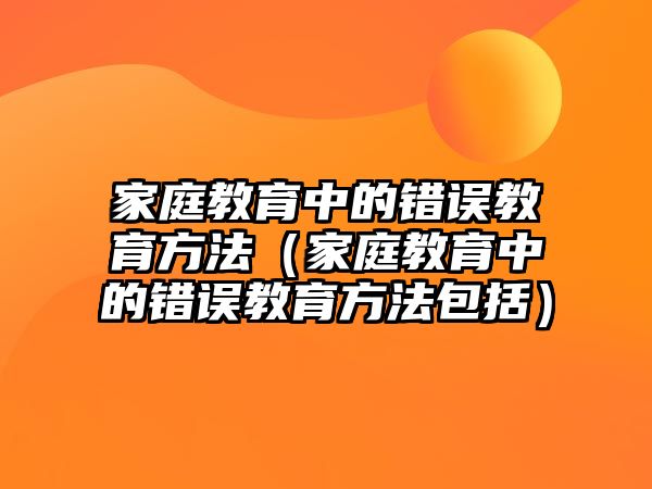 家庭教育中的錯誤教育方法（家庭教育中的錯誤教育方法包括）