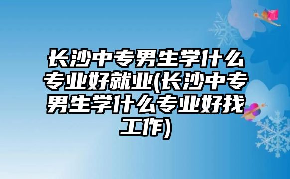 長沙中專男生學(xué)什么專業(yè)好就業(yè)(長沙中專男生學(xué)什么專業(yè)好找工作)