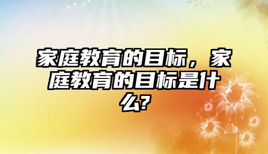 家庭教育的目標(biāo)，家庭教育的目標(biāo)是什么?