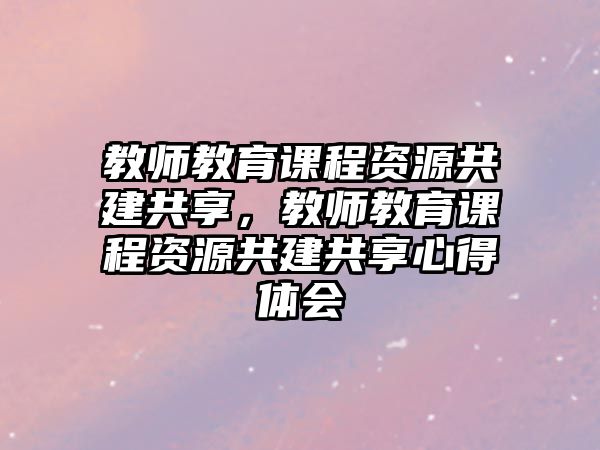 教師教育課程資源共建共享，教師教育課程資源共建共享心得體會(huì)