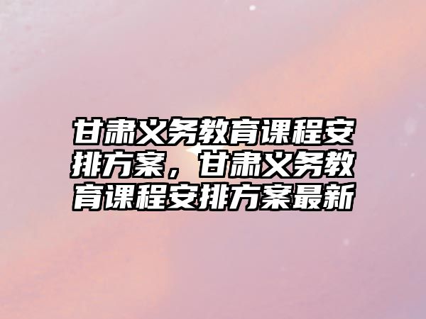 甘肅義務(wù)教育課程安排方案，甘肅義務(wù)教育課程安排方案最新