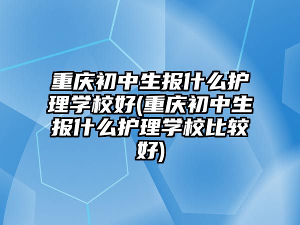 重慶初中生報(bào)什么護(hù)理學(xué)校好(重慶初中生報(bào)什么護(hù)理學(xué)校比較好)