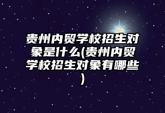 貴州內(nèi)貿(mào)學(xué)校招生對象是什么(貴州內(nèi)貿(mào)學(xué)校招生對象有哪些)