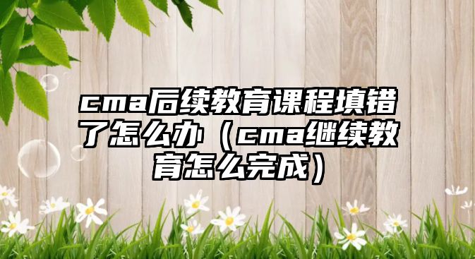 cma后續(xù)教育課程填錯(cuò)了怎么辦（cma繼續(xù)教育怎么完成）