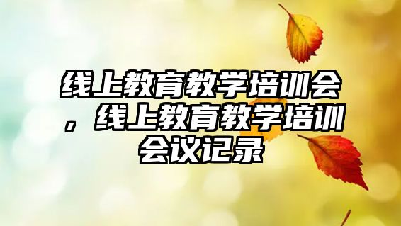 線上教育教學(xué)培訓(xùn)會(huì)，線上教育教學(xué)培訓(xùn)會(huì)議記錄