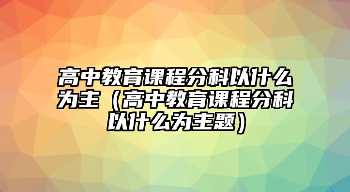 高中教育課程分科以什么為主（高中教育課程分科以什么為主題）