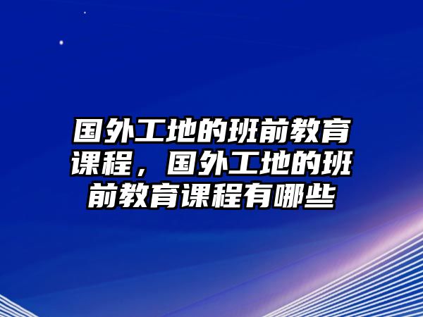 國外工地的班前教育課程，國外工地的班前教育課程有哪些