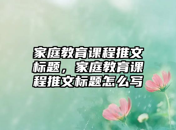 家庭教育課程推文標(biāo)題，家庭教育課程推文標(biāo)題怎么寫(xiě)