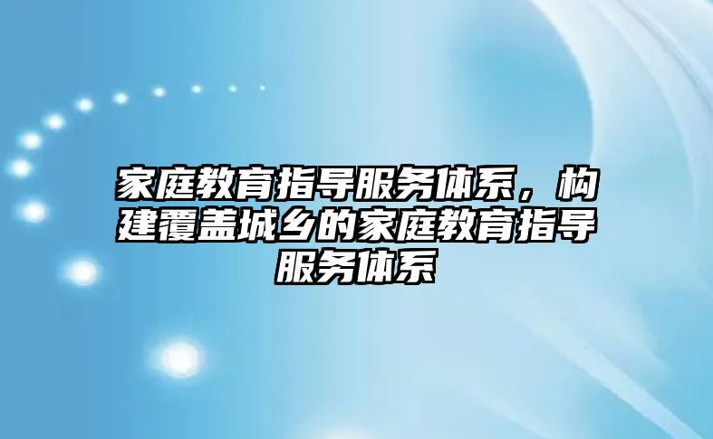 家庭教育指導服務體系，構(gòu)建覆蓋城鄉(xiāng)的家庭教育指導服務體系