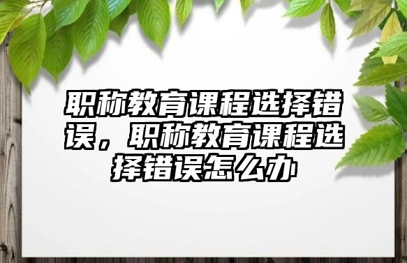 職稱教育課程選擇錯(cuò)誤，職稱教育課程選擇錯(cuò)誤怎么辦