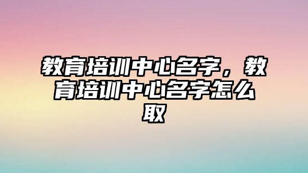 教育培訓(xùn)中心名字，教育培訓(xùn)中心名字怎么取