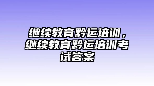 繼續(xù)教育黔運(yùn)培訓(xùn)，繼續(xù)教育黔運(yùn)培訓(xùn)考試答案