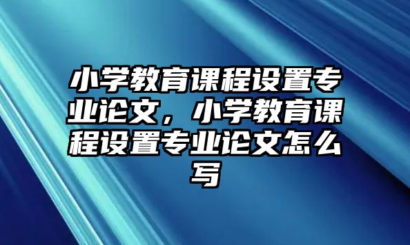 小學(xué)教育課程設(shè)置專業(yè)論文，小學(xué)教育課程設(shè)置專業(yè)論文怎么寫