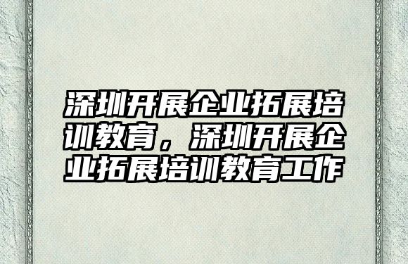 深圳開展企業(yè)拓展培訓(xùn)教育，深圳開展企業(yè)拓展培訓(xùn)教育工作