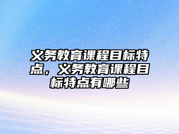 義務(wù)教育課程目標(biāo)特點(diǎn)，義務(wù)教育課程目標(biāo)特點(diǎn)有哪些