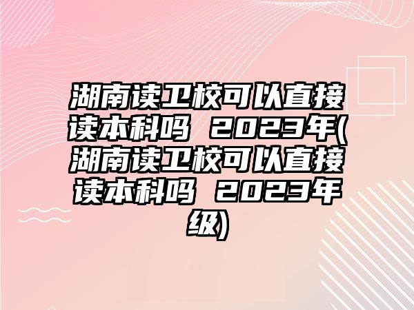 湖南讀衛(wèi)?？梢灾苯幼x本科嗎 2023年(湖南讀衛(wèi)?？梢灾苯幼x本科嗎 2023年級(jí))