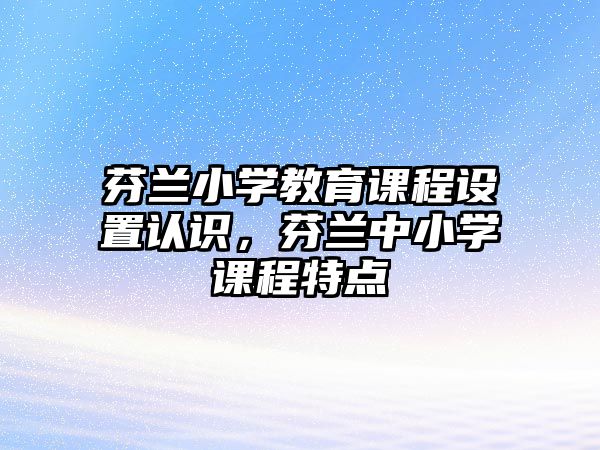 芬蘭小學教育課程設置認識，芬蘭中小學課程特點