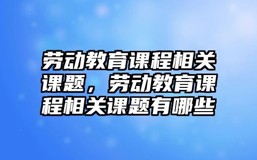 勞動(dòng)教育課程相關(guān)課題，勞動(dòng)教育課程相關(guān)課題有哪些