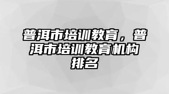 普洱市培訓教育，普洱市培訓教育機構(gòu)排名