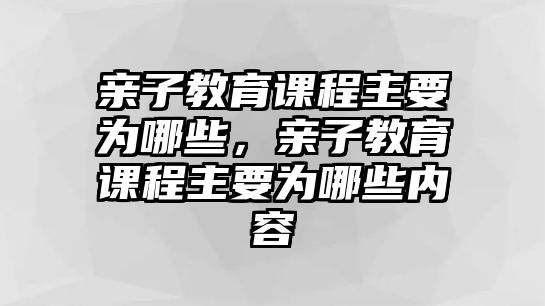 親子教育課程主要為哪些，親子教育課程主要為哪些內(nèi)容