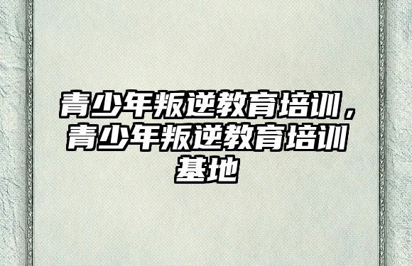 青少年叛逆教育培訓，青少年叛逆教育培訓基地